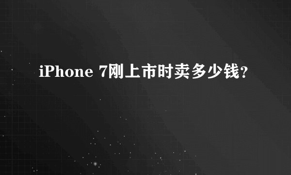 iPhone 7刚上市时卖多少钱？