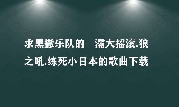 求黑撒乐队的浐灞大摇滚.狼之吼.练死小日本的歌曲下载