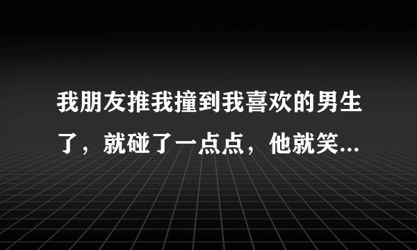 我朋友推我撞到我喜欢的男生了，就碰了一点点，他就笑到骂我，说神经病啊为什么？