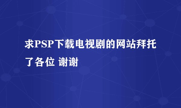 求PSP下载电视剧的网站拜托了各位 谢谢