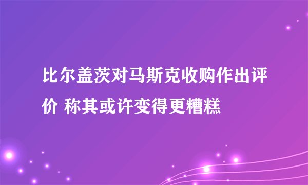 比尔盖茨对马斯克收购作出评价 称其或许变得更糟糕