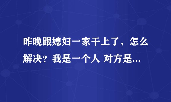 昨晚跟媳妇一家干上了，怎么解决？我是一个人 对方是老婆的妈还有她奶奶跟媳妇 唉