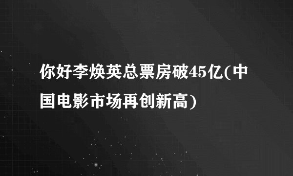 你好李焕英总票房破45亿(中国电影市场再创新高)