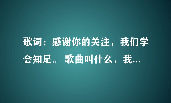 歌词：感谢你的关注，我们学会知足。 歌曲叫什么，我就知道这么多歌词