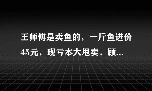 王师傅是卖鱼的，一斤鱼进价45元，现亏本大甩卖，顾客35元买了一公斤，给了王师傅100元假钱