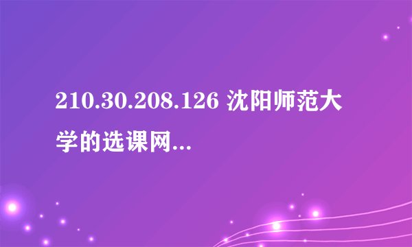 210.30.208.126 沈阳师范大学的选课网怎么那么垃圾 进都进不去 完了还要收费 这不是在坑学生吗 无语