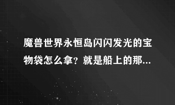 魔兽世界永恒岛闪闪发光的宝物袋怎么拿？就是船上的那个.里面是什么东西.