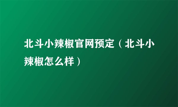 北斗小辣椒官网预定（北斗小辣椒怎么样）