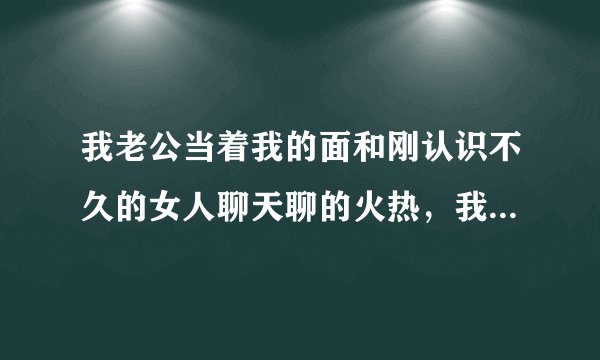我老公当着我的面和刚认识不久的女人聊天聊的火热，我心里难受，该怎么办？