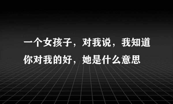 一个女孩子，对我说，我知道你对我的好，她是什么意思