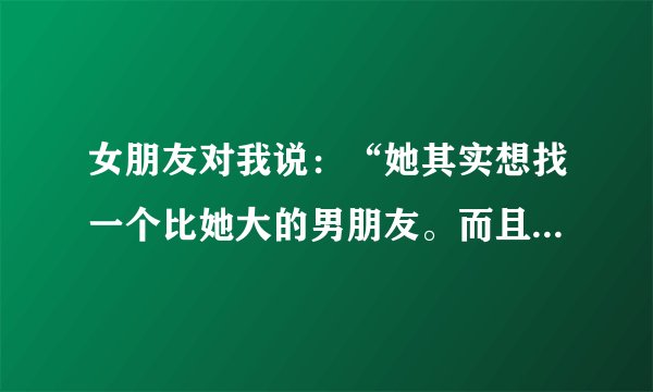 女朋友对我说：“她其实想找一个比她大的男朋友。而且还说大10岁都没问题！大家说：我应该放弃不？