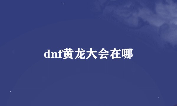 dnf黄龙大会在哪