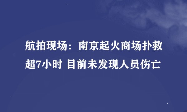 航拍现场：南京起火商场扑救超7小时 目前未发现人员伤亡