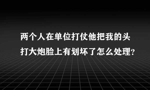 两个人在单位打仗他把我的头打大炮脸上有划坏了怎么处理？