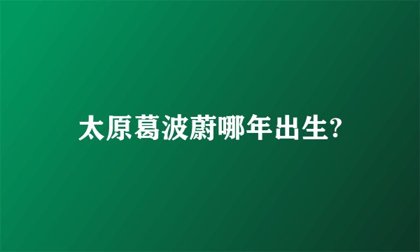 太原葛波蔚哪年出生?