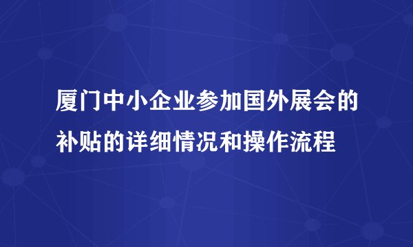 厦门中小企业参加国外展会的补贴的详细情况和操作流程