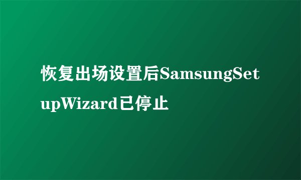 恢复出场设置后SamsungSetupWizard已停止