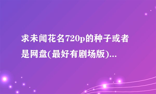 求未闻花名720p的种子或者是网盘(最好有剧场版)不要字幕！！！！拿来做视频的