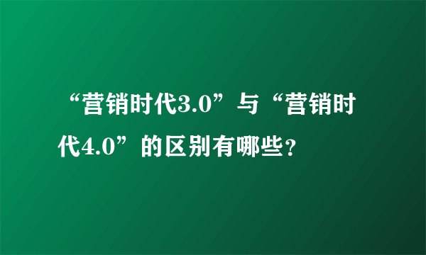 “营销时代3.0”与“营销时代4.0”的区别有哪些？