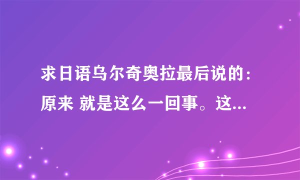 求日语乌尔奇奥拉最后说的：原来 就是这么一回事。这掌中所拥有的东西 就是心啊。 和他与井上日语