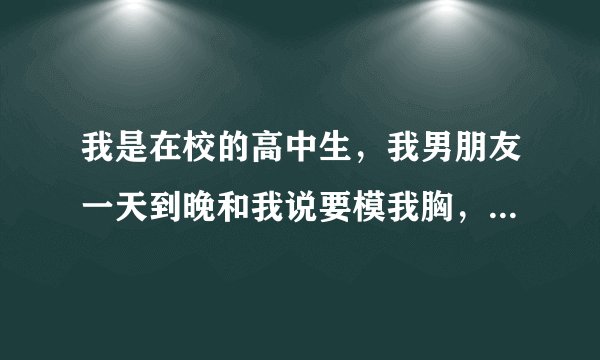 我是在校的高中生，我男朋友一天到晚和我说要模我胸，除了这个，就不说其他的了，我很怀疑我是否喜欢我