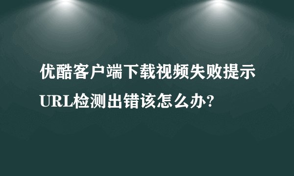 优酷客户端下载视频失败提示URL检测出错该怎么办?