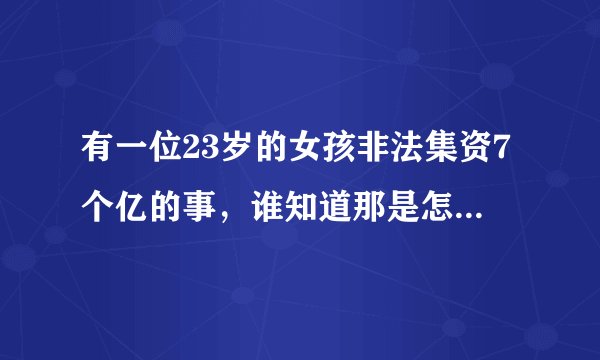 有一位23岁的女孩非法集资7个亿的事，谁知道那是怎么回事(听别人说的，所以不知道是怎么回事)？