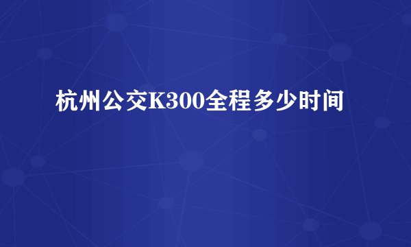 杭州公交K300全程多少时间