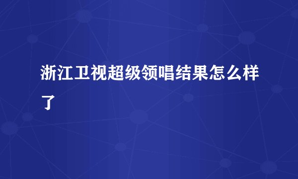 浙江卫视超级领唱结果怎么样了