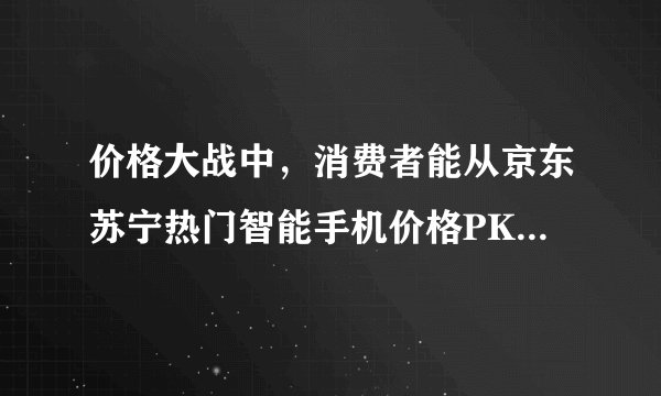 价格大战中，消费者能从京东苏宁热门智能手机价格PK中获得多少优惠？