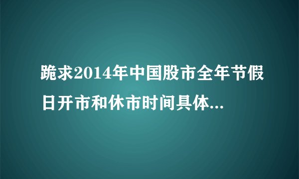 跪求2014年中国股市全年节假日开市和休市时间具体安排！ 求给详细的！