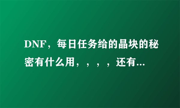 DNF，每日任务给的晶块的秘密有什么用，，，，还有，那个什么神秘的钥匙有什么用