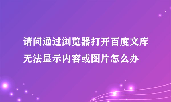 请问通过浏览器打开百度文库无法显示内容或图片怎么办
