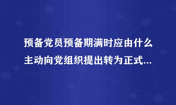 预备党员预备期满时应由什么主动向党组织提出转为正式党员的申请