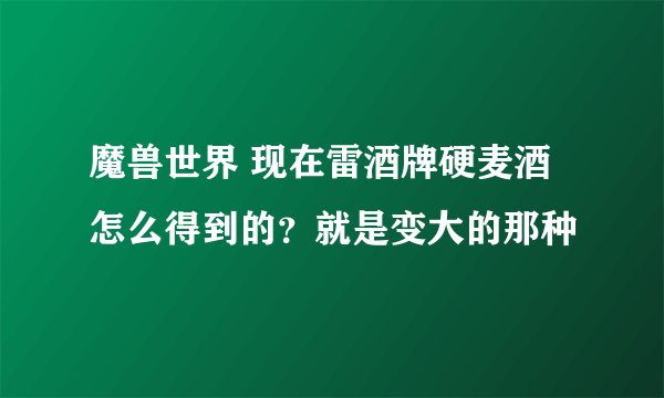 魔兽世界 现在雷酒牌硬麦酒怎么得到的？就是变大的那种