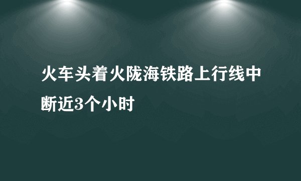 火车头着火陇海铁路上行线中断近3个小时