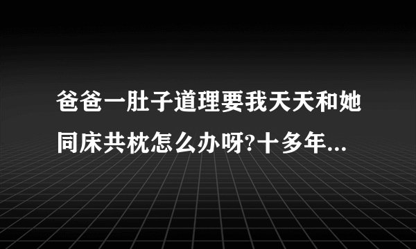 爸爸一肚子道理要我天天和她同床共枕怎么办呀?十多年没有和爸爸睡过了