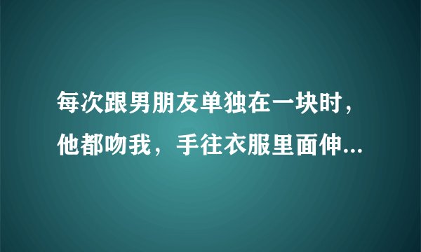 每次跟男朋友单独在一块时，他都吻我，手往衣服里面伸，我都躲不开，他会不会对我不是真心的，他只是光想