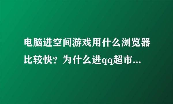 电脑进空间游戏用什么浏览器比较快？为什么进qq超市进不去？以前可以的？现在进不去是什麼原因呢？