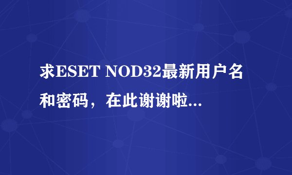 求ESET NOD32最新用户名和密码，在此谢谢啦！邮箱kakaleiqie@163.com，要最新的