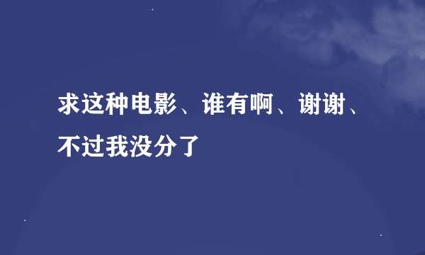 求这种电影、谁有啊、谢谢、不过我没分了