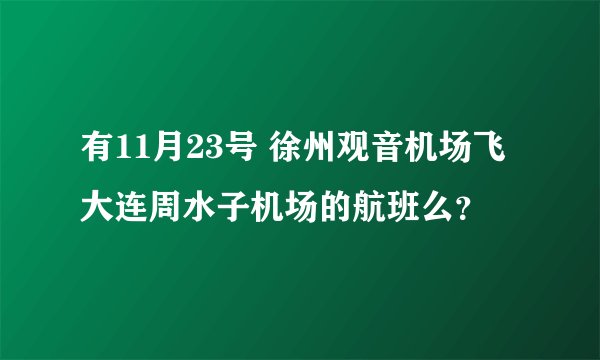 有11月23号 徐州观音机场飞大连周水子机场的航班么？
