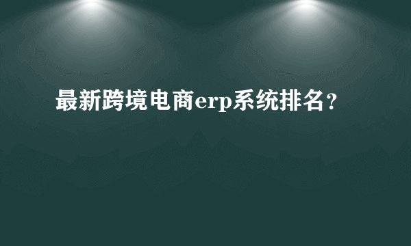 最新跨境电商erp系统排名？