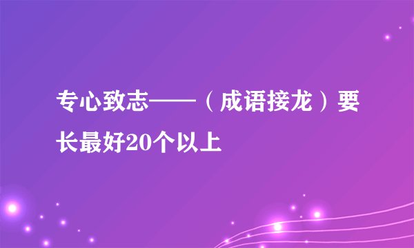 专心致志——（成语接龙）要长最好20个以上