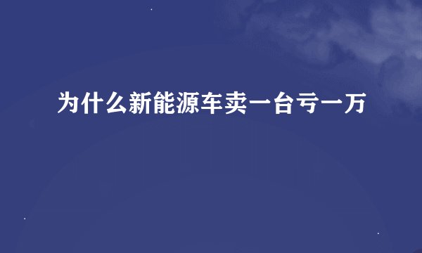 为什么新能源车卖一台亏一万