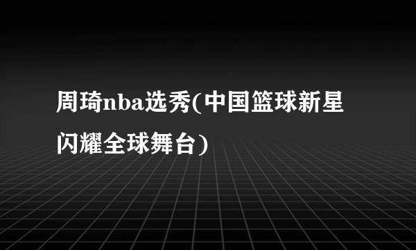 周琦nba选秀(中国篮球新星闪耀全球舞台)