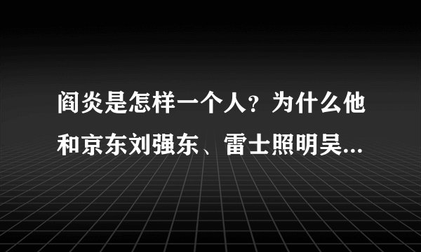 阎炎是怎样一个人？为什么他和京东刘强东、雷士照明吴长江等创业者会爆发公开的冲突？