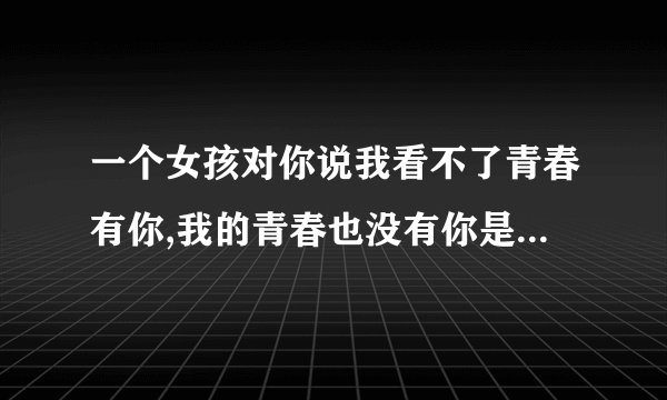 一个女孩对你说我看不了青春有你,我的青春也没有你是什么意思？