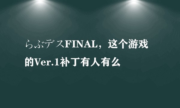 らぶデスFINAL，这个游戏的Ver.1补丁有人有么