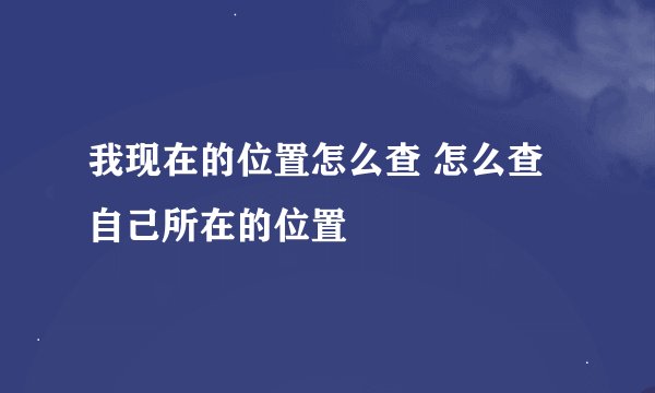 我现在的位置怎么查 怎么查自己所在的位置
